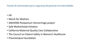 Pacotes de intervenções para a segurança do paciente emmaternidades
• IHI
• Merck for Mothers
• AWHONN Postpartum Hemorrhage project
• Safe Motherhood Initiative
• California Maternal Quality Care Collaborative
• The Council on Patient Safety in Women’s Healthcare
• Preeclampsia Foundation
 