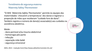 Termômetro de segurançamaterna
Maternity Safety Thermometer
“O NHS ´Maternity Safety Thermometer´ permite às equipes das
maternidades ´checarem a temperatura´ dos danos e registrar a
proporção de mães que receberam “cuidado livre de dano”.
Também registra o número de dano(s) associado(s) aos cuidados na
assistência obstétrica.
Mede:
- dano perineal e/ou trauma abdominal
- hemorragia pós-parto
- Infecção
- separação mãe-bebê
- segurança emocional
(NHS, 2013 – tradução livre) http://www.safetythermometer.nhs.uk/
 