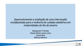 Desenvolvimento e avaliação de uma intervenção
multifacetada para a melhoria do cuidado obstétrico em
maternidades do Rio de Janeiro
Margareth C Portela
Sheyla Maria Lemos Lima
Lenice Reis
Mônica Martins
 