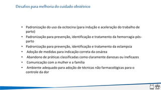 • Padronização do uso da ocitocina (para indução e aceleração do trabalho de
parto)
• Padronização para prevenção, identificação e tratamento da hemorragia pós-
parto
• Padronização para prevenção, identificação e tratamento da eclampsia
• Adoção de medidas para indicação correta da cesárea
• Abandono de práticas classificadas como claramente danosas ou ineficazes
• Comunicação com a mulher e a família
• Ambiente adequado para adoção de técnicas não farmacológicas para o
controle da dor
Desafios para melhoria do cuidado obstétrico
 