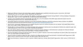 Referências
• Bittencourt, SDA et al. Estrutura das maternidades: aspectos relevantes para a qualidade da atenção ao parto e nascimento. Cad. Saúde
Pública[online]. 2014, vol.30, suppl.1 [citado 2018-08-29], pp.S208-S219.
• Bohren MA, Hofmeyr GJ, Sakala C, Fukuzawa RK, Cuthbert A. Continuous support for women during childbirth. Cochrane Database of Systematic
Reviews 2017, Issue 7. Art. No.: CD003766. DOI: 10.1002/14651858.CD003766.pub6.
• Cecatti JG, Souza JP, Oliveira Neto AF, Parpinelli MA, Sousa MH, Say L, et al. Pre-validation of the WHO organ dysfunction based criteria for
identification of maternal near miss. Reprod Health 2011; 8:22.
• Jamoulle M. Quaternary prevention: prevention as you never heard before (definitions for the four prevention fields as quoted in the WONCA
international dictionary for general/family practice). http://www.ulb.ac.be/esp/mfsp/quat-en.html
• Leal, MC et al. Intervenções obstétricas durante o trabalho de parto e parto em mulheres brasileiras de risco habitual. Cad. Saúde Pública [online].
2014, vol.30, suppl.1 [citado 2018-08-29], pp.S17-S32.
• Portela, MC et al. Ciência da Melhoria do Cuidado de Saúde: bases conceituais e teóricas para a sua aplicação na melhoria do cuidado de saúde. Cad.
Saúde Pública[online]. 2016, vol.32, suppl.2 [cited 2018-08-29], e00105815.
• Reis, LGC. Eventos adversos durante o trabalho de parto e o parto em serviços obstétricos: desenvolvimento e aplicação de método de detecção
[teses]. Rio de Janeiro: Escola Nacional de Saúde Pública, Fundação Oswaldo Cruz; 2012.
• Runciman W, Hibbert P, Thomson R, Van Der Schaaf T, Sherman H, Lewall P. Towards na international classification for patient safety: key concepts and
terms. Int J Qual Health Care.2009;21(1):18-20.
• Souza JP, Cecatti JG, Faúndes A, Morais SS, Villar J, Carroli G, et al. Maternal near miss and maternal death in the World Health Organization’s 2005
global survey on maternal and perinatal health. Bull World Health Organ 2010; 88:113-9
• WHO recommendations: intrapartum care for a positive childbirth experience. Geneva: World Health Organization; 2018. Licence: CC BY-NC-SA 3.0
IGO.
 