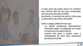 A maior parte dos partos ocorre em mulheres
sem nenhum fator de risco para complicação,
nem para elas nem para os bebês.
No entanto, o momento do parto é crítico para
a sobrevivência das mães e dos bebês.
Geller e colegas (2004) afirmam que:
•os fatores assistenciais desempenham
importante papel na progressão da mulher
no continuum da saúde materna
•quanto mais grave o quadro, maior a
probabilidade de haver fator assistencial
prevenível envolvido
 
