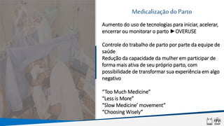 MedicalizaçãodoParto
Aumento do uso de tecnologias para iniciar, acelerar,
encerrar ou monitorar o parto ►OVERUSE
Controle do trabalho de parto por parte da equipe de
saúde
Redução da capacidade da mulher em participar de
forma mais ativa de seu próprio parto, com
possibilidade de transformar sua experiência em algo
negativo
“Too Much Medicine”
“Less is More”
“Slow Medicine’ movement”
“Choosing Wisely”
 