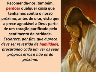 Recomenda-nos, também,
perdoar qualquer coisa que
tenhamos contra o nosso
próximo, antes de orar, visto que
a prece agradável a Deus parte
de um coração purificado pelo
sentimento de caridade.
Esclarece, por fim, que a prece
deve ser revestida de humildade,
procurando cada um ver os seus
próprios erros e não os do
próximo.
 