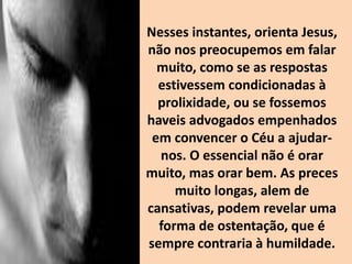 Nesses instantes, orienta Jesus,
não nos preocupemos em falar
muito, como se as respostas
estivessem condicionadas à
prolixidade, ou se fossemos
haveis advogados empenhados
em convencer o Céu a ajudar-
nos. O essencial não é orar
muito, mas orar bem. As preces
muito longas, alem de
cansativas, podem revelar uma
forma de ostentação, que é
sempre contraria à humildade.
 