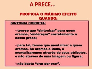 SINTONIA CORRETA:
tem-se que “sintonizar” para quem
oramos, “endereçar” corretamente a
nossa prece;
para tal, temos que mentalizar a quem
oramos. Se oramos a Deus, o
mentalizaremos através de seus atributos,
e não através de uma imagem ou figura;
não basta “orar por orar”.
PROPICIA O MÁXIMO EFEITO
QUANDO:
A PRECE...
 