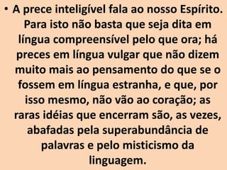 • A prece inteligível fala ao nosso Espírito.
Para isto não basta que seja dita em
língua compreensível pelo que ora; há
preces em língua vulgar que não dizem
muito mais ao pensamento do que se o
fossem em língua estranha, e que, por
isso mesmo, não vão ao coração; as
raras idéias que encerram são, as vezes,
abafadas pela superabundância de
palavras e pelo misticismo da
linguagem.
 