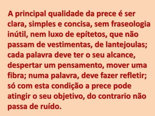 A principal qualidade da prece é ser
clara, simples e concisa, sem fraseologia
inútil, nem luxo de epítetos, que não
passam de vestimentas, de lantejoulas;
cada palavra deve ter o seu alcance,
despertar um pensamento, mover uma
fibra; numa palavra, deve fazer refletir;
só com esta condição a prece pode
atingir o seu objetivo, do contrario não
passa de ruído.
 