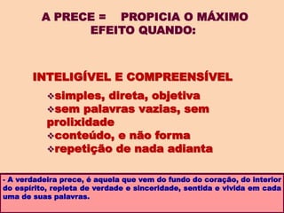 A PRECE = PROPICIA O MÁXIMO
EFEITO QUANDO:
- A verdadeira prece, é aquela que vem do fundo do coração, do interior
do espírito, repleta de verdade e sinceridade, sentida e vivida em cada
uma de suas palavras.
INTELIGÍVEL E COMPREENSÍVEL
simples, direta, objetiva
sem palavras vazias, sem
prolixidade
conteúdo, e não forma
repetição de nada adianta
 