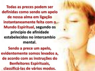 Todas as preces podem ser
definidas como sendo um apelo
de nossa alma em ligação
instantaneamente feita com o
Mundo Espiritual, segundo os
principio de afinidade
estabelecidos no intercambio
mental.
Sendo a prece um apelo,
evidentemente somos levados a,
de acordo com as instruções do
Benfeitores Espirituais,
classificá-las de vários modos.
 