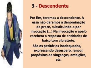 3 - Descendente
Por fim, teremos a descendente. A
essa não daremos a denominação
de prece, substituindo-a por
invocação (...) Na invocação o apelo
recebera a resposta de entidades de
baixo tom vibratório.
São os petitórios inadequados,
expressando desespero, rancor,
propósitos de vinganças, ambições,
etc.
 