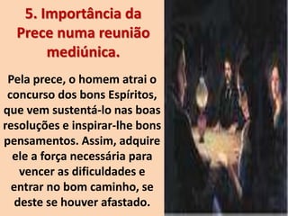 5. Importância da
Prece numa reunião
mediúnica.
Pela prece, o homem atrai o
concurso dos bons Espíritos,
que vem sustentá-lo nas boas
resoluções e inspirar-lhe bons
pensamentos. Assim, adquire
ele a força necessária para
vencer as dificuldades e
entrar no bom caminho, se
deste se houver afastado.
 