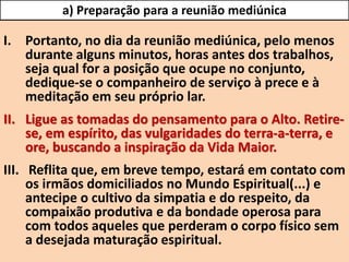 I. Portanto, no dia da reunião mediúnica, pelo menos
durante alguns minutos, horas antes dos trabalhos,
seja qual for a posição que ocupe no conjunto,
dedique-se o companheiro de serviço à prece e à
meditação em seu próprio lar.
II. Ligue as tomadas do pensamento para o Alto. Retire-
se, em espírito, das vulgaridades do terra-a-terra, e
ore, buscando a inspiração da Vida Maior.
III. Reflita que, em breve tempo, estará em contato com
os irmãos domiciliados no Mundo Espiritual(...) e
antecipe o cultivo da simpatia e do respeito, da
compaixão produtiva e da bondade operosa para
com todos aqueles que perderam o corpo físico sem
a desejada maturação espiritual.
a) Preparação para a reunião mediúnica
 