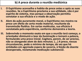 b) A prece durante a reunião mediúnica
I. O Espiritismo aconselha o habito da prece antes e após as suas
reuniões. Se o Espiritismo proclama a sua utilidade, não é por
espírito de sistema, mas porque a observação permitiu
constatar a sua eficácia e o modo de ação.
II. Alem da ação puramente moral, o Espiritismo nos mostra na
prece um efeito de certo modo material, resultante da
transmissão fluídica. Em certas moléculas, sua eficácia é
constatada pela experiência, conforme demonstra a teoria.
III. Sobrevindo o momento exato em que a reunião terá começo, o
orientador diminuirá o teor da iluminação e tomará a palavra,
formulando uma prece inicial. Cogitara, porem, de ser preciso,
não se alongando alem de dois minutos. (...) A prece, nessas
circunstancias, pede o mínimo de tempo, de vez que há
entidades em agoniada espera de socorro, à feição do doente
desesperado, reclamando medicação substancial.
 