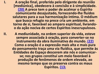 I. A oração final, proferida pelo dirigente da reunião
[mediúnica], obedecera à concisão e à simplicidade.
(20) A prece tem o poder de acalmar o Espírito
comunicante desajustado, fornecendo-lhe fluidos
salutares para a sua harmonização intima. O médium
que busca refugio na prece cria um ambiente, em
torno de si, favorável ao amparo espiritual, livrando-
o da ação nociva de certos Espíritos inescrupulosos.
II. A mediunidade, na ordem superior da vida, esteve
sempre associada à oração, para converter-se no
instrumento da obra iluminativa do mundo. (22)
Como a oração é a expressão mais alta e mais pura
do pensamento traça uma via fluídica, que permite às
Entidades do Espaço descerem ate nós e comunicar-
se; nos grupos constituí um meio favorável à
produção de fenômenos de ordem elevada, ao
mesmo tempo que os preserva contra os maus
Espíritos. (13)
 