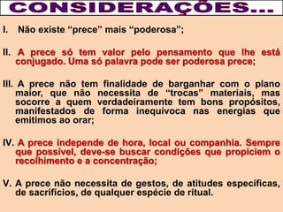 I. Não existe “prece” mais “poderosa”;
II. A prece só tem valor pelo pensamento que lhe está
conjugado. Uma só palavra pode ser poderosa prece;
III. A prece não tem finalidade de barganhar com o plano
maior, que não necessita de “trocas” materiais, mas
socorre a quem verdadeiramente tem bons propósitos,
manifestados de forma inequívoca nas energias que
emitimos ao orar;
IV. A prece independe de hora, local ou companhia. Sempre
que possível, deve-se buscar condições que propiciem o
recolhimento e a concentração;
V. A prece não necessita de gestos, de atitudes específicas,
de sacrifícios, de qualquer espécie de ritual.
 