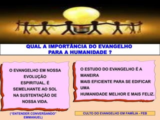QUAL A IMPORTÂNCIA DO EVANGELHO
PARA A HUMANIDADE ?
O EVANGELHO EM NOSSA
EVOLUÇÃO
ESPIRITUAL, É
SEMELHANTE AO SOL
NA SUSTENTAÇÃO DE
NOSSA VIDA.
O ESTUDO DO EVANGELHO É A
MANEIRA
MAIS EFICIENTE PARA SE EDIFICAR
UMA
HUMANIDADE MELHOR E MAIS FELIZ.
CULTO DO EVANGELHO EM FAMÍLIA - FEB(“ENTENDER CONVERSANDO”
EMMANUEL)
 