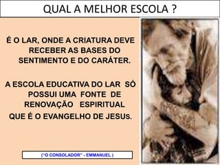 É O LAR, ONDE A CRIATURA DEVE
RECEBER AS BASES DO
SENTIMENTO E DO CARÁTER.
A ESCOLA EDUCATIVA DO LAR SÓ
POSSUI UMA FONTE DE
RENOVAÇÃO ESPIRITUAL
QUE É O EVANGELHO DE JESUS.
(“O CONSOLADOR” - EMMANUEL )
QUAL A MELHOR ESCOLA ?
 