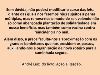 Sem dúvida, não poderá modificar o curso das leis,
diante das quais nos fazemos réus sujeitos a penas
múltiplas, mas renova-nos o modo de ser, valendo não
só como abençoada plantação de solidariedade em
nosso benefício, mas também como vacina contra
reincidência no mal.
Além disso, a prece faculta-nos a aproximação com os
grandes benfeitores que nos presidem os passos,
auxiliando-nos a organização de novo roteiro para a
caminhada segura.
André Luiz do livro Ação e Reação.
 