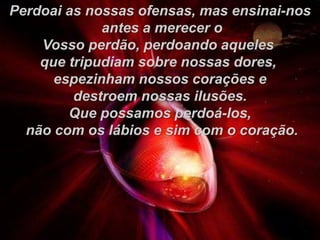 Perdoai as nossas ofensas, mas ensinai-nos
antes a merecer o
Vosso perdão, perdoando aqueles
que tripudiam sobre nossas dores,
espezinham nossos corações e
destroem nossas ilusões.
Que possamos perdoá-los,
não com os lábios e sim com o coração.
 