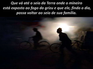 Que vá até o seio da Terra onde o mineiro
está exposto ao fogo do grizu e que ele, findo o dia,
possa voltar ao seio de sua família.
 