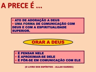  ATO DE ADORAÇÃO A DEUS
 UMA FORMA DE COMUNICAÇÃO COM
DEUS E COM A ESPIRITUALIDADE
SUPERIOR.
ORAR A DEUS
 É PENSAR NELE
 É APROXIMAR-SE DELE
 É PÔR-SE EM COMUNICAÇÃO COM ELE
(O LIVRO DOS ESPÍRITOS – ALLAN KARDEC)
A PRECE É ...
 