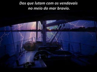 Dos que lutam com os vendavais
no meio do mar bravio.
 