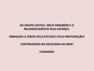 AO GRUPO JUSTIÇA MEUS PARABÉNS E O
RECONHECIMENTO PELO ESFORÇO.
OBRIGADO A TODOS PELO ESTUDO E PELA PARTICIPAÇÃO!
CONTINUEMOS NA ESCOLINHA DO BEM!
LEONARDO
 