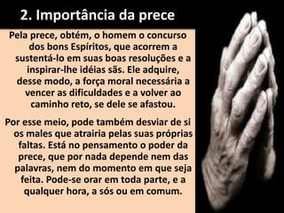 2. Importância da prece
Pela prece, obtém, o homem o concurso
dos bons Espíritos, que acorrem a
sustentá-lo em suas boas resoluções e a
inspirar-lhe idéias sãs. Ele adquire,
desse modo, a força moral necessária a
vencer as dificuldades e a volver ao
caminho reto, se dele se afastou.
Por esse meio, pode também desviar de si
os males que atrairia pelas suas próprias
faltas. Está no pensamento o poder da
prece, que por nada depende nem das
palavras, nem do momento em que seja
feita. Pode-se orar em toda parte, e a
qualquer hora, a sós ou em comum.
 