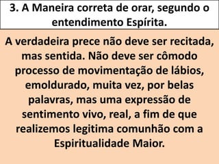3. A Maneira correta de orar, segundo o
entendimento Espírita.
A verdadeira prece não deve ser recitada,
mas sentida. Não deve ser cômodo
processo de movimentação de lábios,
emoldurado, muita vez, por belas
palavras, mas uma expressão de
sentimento vivo, real, a fim de que
realizemos legitima comunhão com a
Espiritualidade Maior.
 