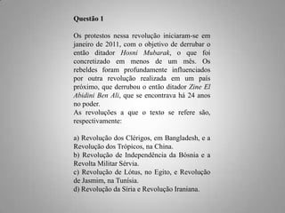 Questão 1
Os protestos nessa revolução iniciaram-se em
janeiro de 2011, com o objetivo de derrubar o
então ditador Hosni Mubarak, o que foi
concretizado em menos de um mês. Os
rebeldes foram profundamente influenciados
por outra revolução realizada em um país
próximo, que derrubou o então ditador Zine El
Abidini Ben Ali, que se encontrava há 24 anos
no poder.
As revoluções a que o texto se refere são,
respectivamente:

a) Revolução dos Clérigos, em Bangladesh, e a
Revolução dos Trópicos, na China.
b) Revolução de Independência da Bósnia e a
Revolta Militar Sérvia.
c) Revolução de Lótus, no Egito, e Revolução
de Jasmim, na Tunísia.
d) Revolução da Síria e Revolução Iraniana.

 