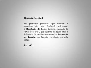 Resposta Questão 1
Os primeiros protestos, que visaram à
derrubada de Hosni Mubarak, referem-se
à Revolução de Lótus, também chamada de
“Dias de Fúria”, que ocorreu no Egito após a
influência da também bem-sucedida Revolução
de Jasmim, na Tunísia, concluída um mês
antes.
Letra C.

 