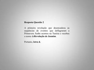 Resposta Questão 2
A primeira revolução que desencadeou as
sequências de eventos que deflagraram a
Primavera Árabe ocorreu na Tunísia e recebeu
o nome deRevolução de Jasmim.
Portanto, letra d.

 