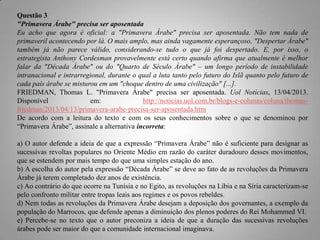 Questão 3
"Primavera Árabe" precisa ser aposentada
Eu acho que agora é oficial: a "Primavera Árabe" precisa ser aposentada. Não tem nada de
primaveril acontecendo por lá. O mais amplo, mas ainda vagamente esperançoso, "Despertar Árabe"
também já não parece válido, considerando-se tudo o que já foi despertado. E, por isso, o
estrategista Anthony Cordesman provavelmente está certo quando afirma que atualmente é melhor
falar da "Década Árabe" ou do "Quarto de Século Árabe" – um longo período de instabilidade
intranacional e intrarregional, durante o qual a luta tanto pelo futuro do Islã quanto pelo futuro de
cada país árabe se misturou em um "choque dentro de uma civilização" [...].
FRIEDMAN, Thomas L. "Primavera Árabe" precisa ser aposentada. Uol Notícias, 13/04/2013.
Disponível
em:
http://noticias.uol.com.br/blogs-e-colunas/coluna/thomasfriedman/2013/04/13/primavera-arabe-precisa-ser-aposentada.htm
De acordo com a leitura do texto e com os seus conhecimentos sobre o que se denominou por
“Primavera Árabe”, assinale a alternativa incorreta:
a) O autor defende a ideia de que a expressão “Primavera Árabe” não é suficiente para designar as
sucessivas revoltas populares no Oriente Médio em razão do caráter duradouro desses movimentos,
que se estendem por mais tempo do que uma simples estação do ano.
b) A escolha do autor pela expressão “Década Árabe” se deve ao fato de as revoluções da Primavera
Árabe já terem completado dez anos de existência.
c) Ao contrário do que ocorre na Tunísia e no Egito, as revoluções na Líbia e na Síria caracterizam-se
pelo confronto militar entre tropas leais aos regimes e os povos rebeldes.
d) Nem todas as revoluções da Primavera Árabe desejam a deposição dos governantes, a exemplo da
população do Marrocos, que defende apenas a diminuição dos plenos poderes do Rei Mohammed VI.
e) Percebe-se no texto que o autor preconiza a ideia de que a duração das sucessivas revoluções
árabes pode ser maior do que a comunidade internacional imaginava.

 