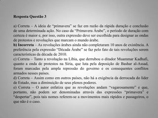 Resposta Questão 3
a) Correta – A ideia de “primavera” se faz em razão da rápida duração e conclusão
de uma determinada ação. No caso da “Primavera Árabe”, o período de duração com
certeza é maior e, por isso, outra expressão deve ser escolhida para designar as ondas
de protestos e revoluções que marcam o mundo árabe.
b) Incorreta – As revoluções árabes ainda não completaram 10 anos de existência. A
preferência pela expressão “Década Árabe” se faz pelo fato de tais revoluções serem
características da década de 2010.
c) Correta – Tanto a revolução na Líbia, que derrubou o ditador Muammar Kadhafi,
quanto a onda de protestos na Síria, que luta pela deposição de Bashar al-Assad,
foram marcadas pela ampla repressão do governo e os consequentes conflitos
armados nesses países.
d) Correta – Assim como em outros países, não há a exigência da derrocada do líder
de Estado, mas a diminuição de seus plenos poderes.
e) Correta – O autor enfatiza que as revoluções andam “vagarosamente” e que,
portanto, não podem ser denominadas através das expressões “primavera” e
“despertar”, pois tais nomes referem-se a movimentos mais rápidos e passageiros, o
que não é o caso.

 