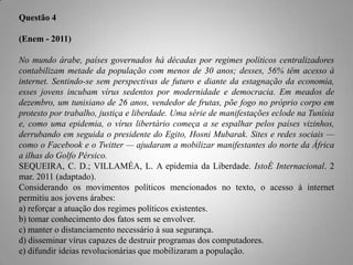 Questão 4
(Enem - 2011)
No mundo árabe, países governados há décadas por regimes políticos centralizadores
contabilizam metade da população com menos de 30 anos; desses, 56% têm acesso à
internet. Sentindo-se sem perspectivas de futuro e diante da estagnação da economia,
esses jovens incubam vírus sedentos por modernidade e democracia. Em meados de
dezembro, um tunisiano de 26 anos, vendedor de frutas, põe fogo no próprio corpo em
protesto por trabalho, justiça e liberdade. Uma série de manifestações eclode na Tunísia
e, como uma epidemia, o vírus libertário começa a se espalhar pelos países vizinhos,
derrubando em seguida o presidente do Egito, Hosni Mubarak. Sites e redes sociais —
como o Facebook e o Twitter — ajudaram a mobilizar manifestantes do norte da África
a ilhas do Golfo Pérsico.
SEQUEIRA, C. D.; VILLAMÉA, L. A epidemia da Liberdade. IstoÉ Internacional. 2
mar. 2011 (adaptado).
Considerando os movimentos políticos mencionados no texto, o acesso à internet
permitiu aos jovens árabes:
a) reforçar a atuação dos regimes políticos existentes.
b) tomar conhecimento dos fatos sem se envolver.
c) manter o distanciamento necessário à sua segurança.
d) disseminar vírus capazes de destruir programas dos computadores.
e) difundir ideias revolucionárias que mobilizaram a população.

 
