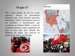 O que é?
Não é uma estação do ano ou evento
esportivo, trata-se de movimentos
populares que visam destituir governos
autoritários. Todo o movimento inicia-se
por protestos e manifestações que
ocorreram no Oriente Médio e norte do
continente africano, onde a população foi
para as ruas lutar pela retirada dos
ditadores do poder, que estavam no
poder desses países por décadas.

 