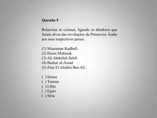 Questão 5
Relacione as colunas, ligando os ditadores que
foram alvos das revoluções da Primavera Árabe
aos seus respectivos países.
(1) Muammar Kadhafi.
(2) Hosni Mubarak
(3) Ali Abdullah Saleh
(4) Bashar al-Assad
(5) Zine El Abidini Ben Ali.

(
(
(
(
(

) Iêmen
) Tunísia
) Líbia
) Egito
) Síria

 