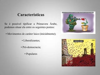Características
Se é possível tipificar a Primavera Árabe,
podemos situar ela entre os seguintes pontos:
• Movimentos de caráter laico (inicialmente);
• Liberalizantes;
• Pró-democracia;
• Populares

 