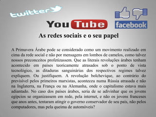 As redes sociais e o seu papel
A Primavera Árabe pode se considerado como um movimento realizado em
cima da rede social e não por mensagens em lombos de camelos, como talvez
nossos preconceitos profetizassem. Que as literais revoluções árabes tenham
acontecido em países teoricamente atrasados sob o ponto de vista
tecnológico, as ditaduras sanguinárias dos respectivos regimes talvez
expliquem. Ou justifiquem. A revolução bolchevique, ao contrário do
previsível pelos primeiros marxistas, aconteceu numa Rússia atrasada e não
na Inglaterra, na França ou na Alemanha, onde o capitalismo estava mais
adiantado. No caso dos países árabes, seria de se adivinhar que os jovens
egípcios se organizassem em rede, pela internet, e não os jovens franceses
que anos antes, tentaram atingir o governo conservador de seu país, não pelos
computadores, mas pela queima de automóveis?

 