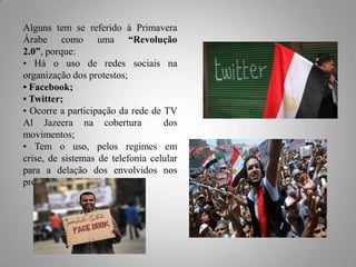 Alguns tem se referido à Primavera
Árabe como uma “Revolução
2.0”, porque:
• Há o uso de redes sociais na
organização dos protestos;
• Facebook;
• Twitter;
• Ocorre a participação da rede de TV
Al Jazeera na cobertura
dos
movimentos;
• Tem o uso, pelos regimes em
crise, de sistemas de telefonia celular
para a delação dos envolvidos nos
protestos.

 