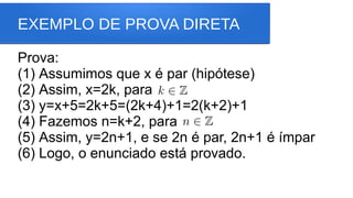 EXEMPLO DE PROVA DIRETA
Prova:
(1) Assumimos que x é par (hipótese)
(2) Assim, x=2k, para
(3) y=x+5=2k+5=(2k+4)+1=2(k+2)+1
(4) Fazemos n=k+2, para
(5) Assim, y=2n+1, e se 2n é par, 2n+1 é ímpar
(6) Logo, o enunciado está provado.
 
