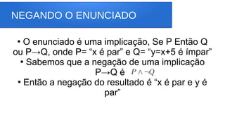 NEGANDO O ENUNCIADO
●
O enunciado é uma implicação, Se P Então Q
ou P→Q, onde P= “x é par” e Q= “y=x+5 é ímpar”
●
Sabemos que a negação de uma implicação
P→Q é
●
Então a negação do resultado é “x é par e y é
par”
 