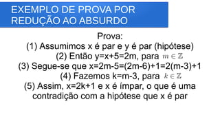 EXEMPLO DE PROVA POR
REDUÇÃO AO ABSURDO
Prova:
(1) Assumimos x é par e y é par (hipótese)
(2) Então y=x+5=2m, para
(3) Segue-se que x=2m-5=(2m-6)+1=2(m-3)+1
(4) Fazemos k=m-3, para
(5) Assim, x=2k+1 e x é ímpar, o que é uma
contradição com a hipótese que x é par
 