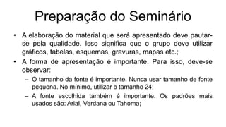 Preparação do Seminário
• A elaboração do material que será apresentado deve pautar-
se pela qualidade. Isso significa que o grupo deve utilizar
gráficos, tabelas, esquemas, gravuras, mapas etc.;
• A forma de apresentação é importante. Para isso, deve-se
observar:
– O tamanho da fonte é importante. Nunca usar tamanho de fonte
pequena. No mínimo, utilizar o tamanho 24;
– A fonte escolhida também é importante. Os padrões mais
usados são: Arial, Verdana ou Tahoma;
 