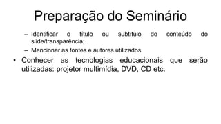 Preparação do Seminário
– Identificar o título ou subtítulo do conteúdo do
slide/transparência;
– Mencionar as fontes e autores utilizados.
• Conhecer as tecnologias educacionais que serão
utilizadas: projetor multimídia, DVD, CD etc.
 