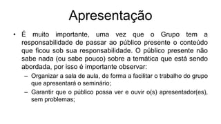 Apresentação
• É muito importante, uma vez que o Grupo tem a
responsabilidade de passar ao público presente o conteúdo
que ficou sob sua responsabilidade. O público presente não
sabe nada (ou sabe pouco) sobre a temática que está sendo
abordada, por isso é importante observar:
– Organizar a sala de aula, de forma a facilitar o trabalho do grupo
que apresentará o seminário;
– Garantir que o público possa ver e ouvir o(s) apresentador(es),
sem problemas;
 