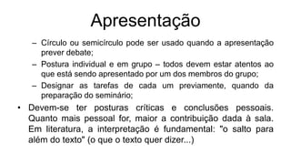 Apresentação
– Círculo ou semicírculo pode ser usado quando a apresentação
prever debate;
– Postura individual e em grupo – todos devem estar atentos ao
que está sendo apresentado por um dos membros do grupo;
– Designar as tarefas de cada um previamente, quando da
preparação do seminário;
• Devem-se ter posturas críticas e conclusões pessoais.
Quanto mais pessoal for, maior a contribuição dada à sala.
Em literatura, a interpretação é fundamental: "o salto para
além do texto" (o que o texto quer dizer...)
 