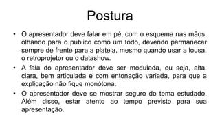 Postura
• O apresentador deve falar em pé, com o esquema nas mãos,
olhando para o público como um todo, devendo permanecer
sempre de frente para a plateia, mesmo quando usar a lousa,
o retroprojetor ou o datashow.
• A fala do apresentador deve ser modulada, ou seja, alta,
clara, bem articulada e com entonação variada, para que a
explicação não fique monótona.
• O apresentador deve se mostrar seguro do tema estudado.
Além disso, estar atento ao tempo previsto para sua
apresentação.
 