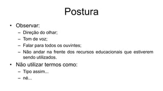 Postura
• Observar:
– Direção do olhar;
– Tom de voz;
– Falar para todos os ouvintes;
– Não andar na frente dos recursos educacionais que estiverem
sendo utilizados.
• Não utilizar termos como:
– Tipo assim...
– né...
 
